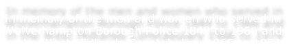 In memory of the men and women who served in Wolverhampton Borough Police 1849 to 1966 and in the West Midlands Constabulary 1966 to 1974